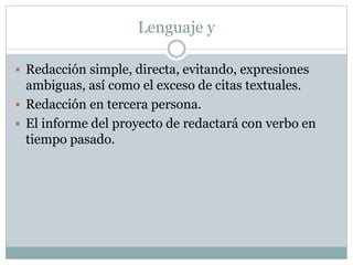 Lenguaje y
 Redacción simple, directa, evitando, expresiones
ambiguas, así como el exceso de citas textuales.
 Redacción en tercera persona.
 El informe del proyecto de redactará con verbo en
tiempo pasado.
 