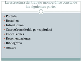 La estructura del trabajo monográfico consta de
las siguientes partes
 Portada
 Resumen
 Introducción
 Cuerpo(constituido por capítulos)
 Conclusiones
 Recomendaciones
 Bibliografía
 Anexos
 