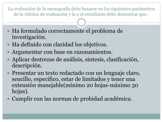 La evaluación de la monografía debe basarse en los siguientes parámetros
de la rúbrica de evaluación y la o el estudiante debe demostrar que :
 Ha formulado correctamente el problema de
investigación.
 Ha definido con claridad los objetivos.
 Argumentar con base en razonamientos.
 Aplicar destrezas de análisis, síntesis, clasificación,
descripción.
 Presentar un texto redactado con un lenguaje claro,
sencillo, específico, estar de limitados y tener una
extensión manejable(mínimo 20 hojas-máximo 30
hojas).
 Cumplir con las normas de probidad académica.
 