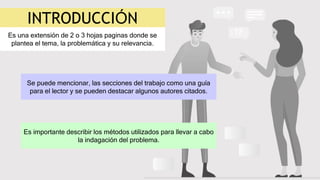 INTRODUCCIÓN
Es una extensión de 2 o 3 hojas paginas donde se
plantea el tema, la problemática y su relevancia.
Se puede mencionar, las secciones del trabajo como una guía
para el lector y se pueden destacar algunos autores citados.
Es importante describir los métodos utilizados para llevar a cabo
la indagación del problema.
 