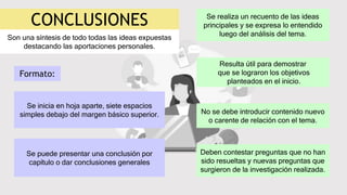 CONCLUSIONES
Son una síntesis de todo todas las ideas expuestas
destacando las aportaciones personales.
Se realiza un recuento de las ideas
principales y se expresa lo entendido
luego del análisis del tema.
Resulta útil para demostrar
que se lograron los objetivos
planteados en el inicio.
No se debe introducir contenido nuevo
o carente de relación con el tema.
Deben contestar preguntas que no han
sido resueltas y nuevas preguntas que
surgieron de la investigación realizada.
Se inicia en hoja aparte, siete espacios
simples debajo del margen básico superior.
Se puede presentar una conclusión por
capítulo o dar conclusiones generales
Formato:
 