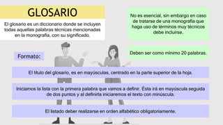 GLOSARIO
El glosario es un diccionario donde se incluyen
todas aquellas palabras técnicas mencionadas
en la monografía, con su significado.
No es esencial, sin embargo en caso
de tratarse de una monografía que
haga uso de términos muy técnicos
debe incluirse.
Deben ser como mínimo 20 palabras.
El listado deber realizarse en orden alfabético obligatoriamente.
Formato:
El título del glosario, es en mayúsculas, centrado en la parte superior de la hoja.
Iniciamos la lista con la primera palabra que vamos a definir. Ésta irá en mayúscula seguida
de dos puntos y al definirla iniciaremos el texto con minúscula.
 