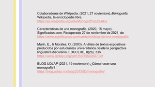 Colaboradores de Wikipedia. (2021, 27 noviembre).Monografía.
Wikipedia, la enciclopedia libre.
https://es.wikipedia.org/wiki/Monograf%C3%ADa
Características de una monografía. (2020, 15 mayo).
Significados.com. Recuperado 27 de noviembre de 2021, de
https://www.significados.com/caracteristicas-de-una-monografia
Marín, E., & Morales, O. (2003). Análisis de textos expositivos
producidos por estudiantes universitarios desde la perspectiva
lingüística discursiva. EDUCERE, 8(26), 336.
https://www.redalyc.org/pdf/356/35602607.pdf
BLOG UDLAP (2021, 19 noviembre) ¿Cómo hacer una
monografía?
https://blog.udlap.mx/blog/2013/03/monografia/
 