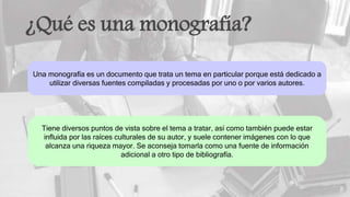 ¿Qué es una monografía?
Una monografía es un documento que trata un tema en particular porque está dedicado a
utilizar diversas fuentes compiladas y procesadas por uno o por varios autores.
Tiene diversos puntos de vista sobre el tema a tratar, así como también puede estar
influida por las raíces culturales de su autor, y suele contener imágenes con lo que
alcanza una riqueza mayor. Se aconseja tomarla como una fuente de información
adicional a otro tipo de bibliografía.
 