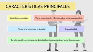 CARACTERÍSTICAS PRINCIPALES
Naturaleza expositiva.
La información es recogida de distintas fuentes acerca de un tema determinado.
Tiene como función informar sobre un tema específico.
Posee una estructura ordenada. Imparcialidad.
 