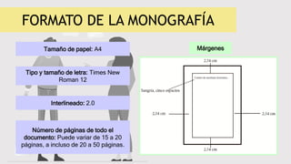 FORMATO DE LA MONOGRAFÍA
Tamaño de papel: A4
Tipo y tamaño de letra: Times New
Roman 12
Interlineado: 2.0
Número de páginas de todo el
documento: Puede variar de 15 a 20
páginas, a incluso de 20 a 50 páginas.
Márgenes
 