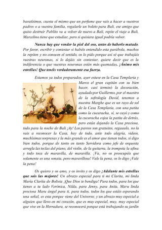 baratísimos, cuesta el mismo que un perfume que vais a hacer a vuestros
padres o a vuestra familia, regalarle un boleto para Bali, ese amigo que
quiso destruir Pablito va a volver de nuevo a Bali, repite el viaje a Bali,
Marcelino tiene que estudiar, pero si quisiera igual podría volver.
Nunca hay que vender la piel del oso, antes de haberlo matado.
Por favor, escribir y contestar si habéis entendido esta parábola, muchos
la repiten y no conocen el sentido, os lo pido porque así sé que trabajáis
vuestras neuronas, si lo dejáis sin contestar, quiere decir que es la
indiferencia o que vuestras neuronas están más quemadas. ¡Ánimo mis
estrellas! Que tenéis verdaderamente esa fuerza.
Estamos ya todos preparados, ayer estuve en la Casa Templaria y
Marco el gran capitán con su bien
hacer, casi terminó la decoración,
ayudadopor Guillermo, por el maestro
de la sofrología David, tenemos a
nuestra Marghe que es un rayo de sol
de la Casa Templaria, con una patita
como la cucaracha, sí, se cayó y como
la cucaracha cojea la patita de detrás,
pero están dejando la Casa preciosa,
todo para la noche de Bali ¡Ay! Los pareos son gratuitos, regaaalo, no la
vais a reconocer la Casa, hay de todo, ante todo alegría, videos,
muchísimassorpresas y la más grande es el amor que tienen todos, sí digo
bien todos, porque de tanto en tanto Servidora como jefe de orquesta
arregla las teclas del piano, del violín, de la guitarra, la trompeta la afina
y todo toca de maravilla, de maravilla. ¡Va, no os preocupéis que
solamente es una sonata, pero maravillosa! Vale la pena, os lo digo ¡Vale
la pena!
Os quiero y os amo, y os invito y os digo ¡Adelante mis estrellas
que sois las mejores! Un abrazo especial para ti mi Clarita, mi linda
María Clarita de Bolivia ¡Que Dios te bendiga! Para todos, para los que
tienes a tu lado Verónica, Nilda, para Jenny, para Anita, Maru linda
preciosa Maru ángel para ti, para todos, todos los que estáis esperando
una señal, es esta porque viene del Universo; y un abrazo muy especial a
alguien que llevo en mi corazón, que es muy especial, muy, muy especial
que vive en la Herradura, se reconocerá porque está trabajando su jardín
 