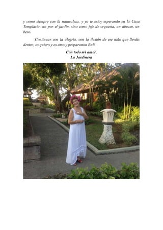 y como siempre con la naturaleza, y ya te estoy esperando en la Casa
Templaria, no por el jardín, sino como jefe de orquesta, un abrazo, un
beso.
Continuar con la alegría, con la ilusión de ese niño que lleváis
dentro, os quiero y os amo y preparamos Bali.
Con todo mi amor,
La Jardinera
 