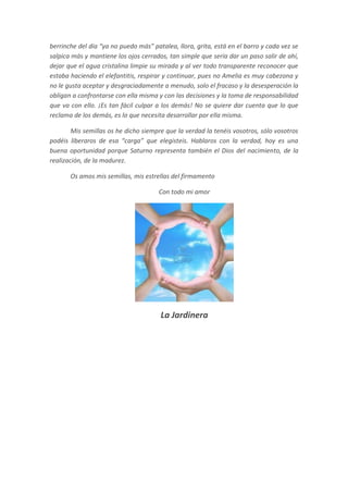berrinche del día “ya no puedo más” patalea, llora, grita, está en el barro y cada vez se
salpica más y mantiene los ojos cerrados, tan simple que sería dar un paso salir de ahí,
dejar que el agua cristalina limpie su mirada y al ver todo transparente reconocer que
estaba haciendo el elefantitis, respirar y continuar, pues no Amelia es muy cabezona y
no le gusta aceptar y desgraciadamente a menudo, solo el fracaso y la desesperación la
obligan a confrontarse con ella misma y con las decisiones y la toma de responsabilidad
que va con ello. ¡Es tan fácil culpar a los demás! No se quiere dar cuenta que lo que
reclama de los demás, es lo que necesita desarrollar por ella misma.

        Mis semillas os he dicho siempre que la verdad la tenéis vosotros, sólo vosotros
podéis liberaros de esa “carga” que elegisteis. Hablaros con la verdad, hoy es una
buena oportunidad porque Saturno representa también el Dios del nacimiento, de la
realización, de la madurez.

       Os amos mis semillas, mis estrellas del firmamento

                                       Con todo mi amor




                                       La Jardinera
 