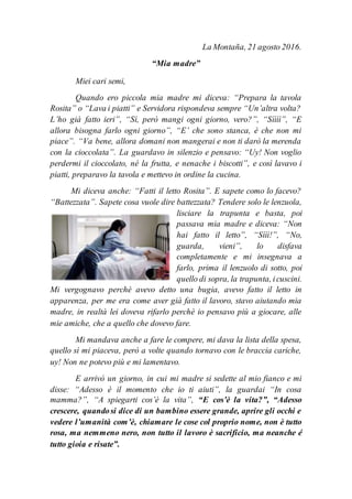 La Montaña, 21 agosto 2016.
“Mia madre”
Miei cari semi,
Quando ero piccola mia madre mi diceva: “Prepara la tavola
Rosita” o “Lava i piatti” e Servidora rispondeva sempre “Un’altra volta?
L’ho già fatto ieri”, “Sì, però mangi ogni giorno, vero?”, “Sìììì”, “E
allora bisogna farlo ogni giorno”, “E’ che sono stanca, è che non mi
piace”. “Va bene, allora domani non mangerai e non ti darò la merenda
con la cioccolata”. La guardavo in silenzio e pensavo: “Uy! Non voglio
perdermi il cioccolato, né la frutta, e nenache i biscotti”, e così lavavo i
piatti, preparavo la tavola e mettevo in ordine la cucina.
Mi diceva anche: “Fatti il letto Rosita”. E sapete como lo facevo?
“Battezzata”. Sapete cosa vuole dire battezzata? Tendere solo le lenzuola,
lisciare la trapunta e basta, poi
passava mia madre e diceva: “Non
hai fatto il letto”, “Sììì!”, “No,
guarda, vieni”, lo disfava
completamente e mi insegnava a
farlo, prima il lenzuolo di sotto, poi
quello di sopra, la trapunta, icuscini.
Mi vergognavo perchè avevo detto una bugia, avevo fatto il letto in
apparenza, per me era come aver già fatto il lavoro, stavo aiutando mia
madre, in realtà lei doveva rifarlo perchè io pensavo più a giocare, alle
mie amiche, che a quello che dovevo fare.
Mi mandava anche a fare le compere, mi dava la lista della spesa,
quello sì mi piaceva, però a volte quando tornavo con le braccia cariche,
uy! Non ne potevo più e mi lamentavo.
E arrivò un giorno, in cui mi madre si sedette al mio fianco e mi
disse: “Adesso è il momento che io ti aiuti”, la guardai “In cosa
mamma?”, “A spiegarti cos’è la vita”, “E cos’è la vita?”, “Adesso
crescere, quandosi dice di un bambino essere grande, aprire gli occhi e
vedere l’umanità com’è, chiamare le cose col proprio nome, non è tutto
rosa, ma nemmeno nero, non tutto il lavoro è sacrificio, ma neanche é
tutto gioia e risate”.
 