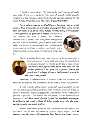E iniziò a ringraziarmi, “Sei stata molto utile”, aprivo gli occhi
ogni volta di più per guardarla, “Sei stata di grande utilità quando
riordinavi la tua camera, quando lavavi i piatti, quando andavi a fare la
spesa. Grazie per questo aiuto che è stato di grande utilità!”.
Per la prima volta mi sentii adulta, per la prima volta mi sentii
come se fossi già grande, se fossi salita di categoria. Però sapete perchè
miei cari semi, miei amati semi? Perchè ero stata utile, avevo aiutato!
Avevo apportato un granello di sabbia così piccolo e
così comune che tutti lo fanno, ma Servidora
disconosceva la parola utile, non potete immaginarvi
giovani brillanti, bellissimi, quanto potete essere utili
nella vostra casa, se comprendeste che ordinando la
vostra camera, mettendo in ordine i vostri abiti, vostra
madre ha meno lavoro, meno problemi e più tempo per
lei.
Che se la aiutate lavorando come cameriere o in un magazzino o
come commesso, ci sono mille lavori per i giovani! Sarà
molto orgogliosa di voi e vostro padredirà è utile, è molto
importante, mio figlio e mia figlia sono utili, ciò che
stanno facendo è un gran aiuto perchè stanno già
prendendo il volo per diventare indipendenti, ma anche
per voler essere grandi.
Prendersi le responsabilità e rendersi conto del sacrificio che
facciamo noi genitori, che lavoriamo e diamo tutta la nostra vita per loro.
A volte è anche utile portare i vostri figli dagli specialisti perchè
non stannobene, psicologicamente hannoun problema oppure di droga, di
alcool o ludopatia, di gioco; oggigiorno la televisione invita sempre più i
giovani a giocare. Cosa sanno loro del poker, se non hanno ancora
imparatola vita? State attenti giovani, il giocoè una malattia, non capite
la sofferenza dei vostri genitori, il dolore perchè una volta che avete
questa malattia non potete uscirne.
Ai miei tempi si era ignoranti, non commettevamo questi errori per
ignoranza, perchè non sapevamo, oggigiorno sapete troppo, però vi
manca, come dice sempre Servidora, la base, la base è la terra, è sapere
 