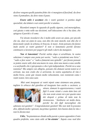da dove vengono quelle patatine fritte che vi mangiareal fast food, da dove
viene il pomodoro, da dove viene il pane.
Essere utile è accettare che i vostri genitori vi portino dagli
specialisti, dai dottori o nei centri perchè vi aiutino.
Ricorderò sempre lo sguardo di quella signora, così meravigliosa,
così giusta e retta nelle sue decisioni, nell’educazione che ci ha dato, che
spiegava il perchè e il come.
Voi dovete ricordarvi che è molto utile avere un aiuto, per piccolo
che sia, dare un aiuto in casa, non dite che siete stanchi, non dite che vi
fannomale i piedi, la schiena, le braccia, le mani. Avete pensato che fanno
male anche ai vostri genitori? E non si lamentano perchè devono
continuare a lavorare per pagarvi gli studi e darvi da mangiare.
Non vi lamentate! Perchè subito dopo vi arrabbiate, la vostra
soluzione è sempre una porta per uscire, “vado a prendermi una birra”,
“vado a fare sesso” o “vado a fumarmi uno spinello”, per favore pensate
se potete essere utili, date una mano in casa, date una mano a una sorella
o a un fratello che è già sposato o che è già indipendente. Perchè no a una
nonnina? Ma sempre con allegria, pensate che domani sarete nonni se ci
arrivate, ma non credo che ci arriverete, la vostra aspettativa di vita è
molto breve, avete già vissuto molto velocemente, non resisterete come i
vostri nonni, loro sono sani.
Miei semi insegnate ai vostri nipoti come sistemare una pianta,
togliere le erbacce dal giardino ed insegnate loro anche a cucinare, a
stirare, domani lo apprezzeranno, i vostri
figli li avete viziati e avete dato loro ciò
che non avete avuto voi e per questo sono
dei despoti e prima di tutto non lo
riconoscono. “Jardinera sei molto dura,
perché ho dei figli meravigliosi che
adorano noi genitori”. Congratulazioni genitori! Ma non tutti lo possono
dire, difendo molto i giovani, ma prima i genitori, loro hanno dato la vita e
non lo dicono mai.
Utile, “hopiantatoun chiodo nella parete e posso appendere il mio
quadro preferito, sono stato utile ed ho aiutato”. Sapete cosa vuol dire
 