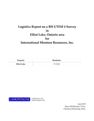 Logistics Report on a BH UTEM 4 Survey
in
Elliot Lake, Ontario area
for
International Montoro Resources, Inc.
June 2015
Bruce McMonnies, P.Geo.
Christina Demerling, M.Sc.
Property Boreholes
Elliot Lake P-15-22
 