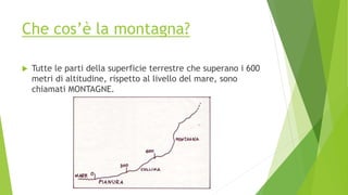 Che cos’è la montagna?
 Tutte le parti della superficie terrestre che superano i 600
metri di altitudine, rispetto al livello del mare, sono
chiamati MONTAGNE.
 
