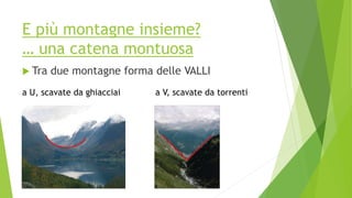 E più montagne insieme?
… una catena montuosa
 Tra due montagne forma delle VALLI
a U, scavate da ghiacciai a V, scavate da torrenti
 