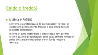 Caldo o freddo?
 Il clima è RIGIDO
L’inverno è caratterizzato da precipitazioni nevose; le
estati sono generalmente fresche e con precipitazioni
piuttosto abbondanti.
Intorno ai 3000 metri inizia il limite delle nevi perenni
oltre il quale le precipitazioni sono quasi sempre nevose e
parte della neve e del ghiaccio non fonde neppure
d'estate.
 