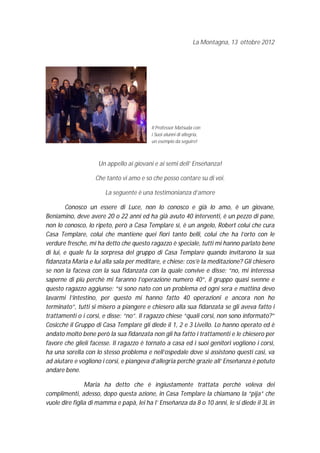 La Montagna, 13 ottobre 2012




                                          Il Professor Matsuda con
                                          i Suoi alunni di allegria,
                                          un esempio da seguire!



                    Un appello ai giovani e ai semi dell’ Enseñanza!

                   Che tanto vi amo e so che posso contare su di voi.

                       La seguente è una testimonianza d’amore

         Conosco un essere di Luce, non lo conosco e già lo amo, è un giovane,
Beniamino, deve avere 20 o 22 anni ed ha già avuto 40 interventi, è un pezzo di pane,
non lo conosco, lo ripeto, però a Casa Templare sì, è un angelo, Robert colui che cura
Casa Templare, colui che mantiene quei fiori tanto belli, colui che ha l’orto con le
verdure fresche, mi ha detto che questo ragazzo è speciale, tutti mi hanno parlato bene
di lui, e quale fu la sorpresa del gruppo di Casa Templare quando invitarono la sua
fidanzata Maria e lui alla sala per meditare, e chiese: cos’è la meditazione? Gli chiesero
se non la faceva con la sua fidanzata con la quale convive e disse: “no, mi interessa
saperne di più perchè mi faranno l’operazione numero 40”, il gruppo quasi svenne e
questo ragazzo aggiunse: “sì sono nato con un problema ed ogni sera e mattina devo
lavarmi l’intestino, per questo mi hanno fatto 40 operazioni e ancora non ho
terminato”, tutti si misero a piangere e chiesero alla sua fidanzata se gli aveva fatto i
trattamenti o i corsi, e disse: “no”. Il ragazzo chiese “quali corsi, non sono informato?”
Cosicché il Gruppo di Casa Templare gli diede il 1, 2 e 3 Livello. Lo hanno operato ed è
andato molto bene però la sua fidanzata non gli ha fatto i trattamenti e le chiesero per
favore che glieli facesse. Il ragazzo è tornato a casa ed i suoi genitori vogliono i corsi,
ha una sorella con lo stesso problema e nell’ospedale dove si assistono questi casi, va
ad aiutare e vogliono i corsi, e piangeva d’allegria perchè grazie all’ Enseñanza è potuto
andare bene.

                Maria ha detto che è ingiustamente trattata perchè voleva dei
complimenti, adesso, dopo questa azione, in Casa Templare la chiamano la “pija” che
vuole dire figlia di mamma e papà, lei ha l’ Enseñanza da 8 o 10 anni, le si diede il 3L in
 