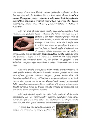 concentrato, Conoscenza, Vissuto, e sanno quello che vogliono, ciò che a
loro conviene, ciò che desidererebbero, e dove vanno. Se aprite un’uva
passa e l’assaggiate, comproverete che è dolce come il miele, profumata
come il fiore più bello, e gradevole come il Sole e la brezza che l’hanno
accarezzata, durerà anni ed anni, perché mantiene il Nettare e
l’Essenza”.
Miei cari semi, all’udire queste parole, fuì così felice, perché se fossi
rimasta come quel fico fresco, bellissimo che “Non sono stata mai”, e
gustoso, e con tanto desiderio per gli occhi di
tutti, sarei marcita, lì invece che ora sono come
l’uva passa, resistente, chiaro che le rughe sono
lì, se fossi una gonna, un pantalone, li stirerei e
sarei perfetta, però quelle rughe di cui parlo non
si possono stirare nemmeno con la migliore
crema, perché bisogna lasciarle, bisogna accettare ciò che siamo, gli anni
che passano, il segno che ci lasciano, e ridere di noi stessi, sapere
Accettare che quell’uva passa era, un giorno, un grappolo d’uva
splendido, che però seppe invecchiare e vivere; e sono carissime le uve
passe.
Una delle amiche aveva pianto molto quando aveva compiuto i 40
anni, perché pensava che finiva il mondo, conosco persone di 60 anni
meravigliose, giovani, stupende, eleganti, perché hanno dato più
importanza all’Intelligenza, all’Ensenanza, ad aiutare gli altri, ad aprire il
cuore e stare sempre con un sorriso. Compatisco i giovani che sono così
belli e quando non hanno quello che vogliono, si frustrano e sono brutti,
bruutti, perché la faccia gli diventa con tutte le rughe del mondo, ma non
come l’uva passa, di capriccio e rabbia.
Miei cari giovani, sapete che siete i miei preferiti ed ho molta
ammirazione per voi, rappresentate l’avvenire, accettatevi come siete,
perché siete già vecchi, siete anziani, non avete vissuto e siete già stanchi
della vita, non avete quello che volete e non avete voglia di vivere.
Vi posso dire che qui alla Montagna c’è
sempre una creazione, c’è sempre qualcosa da
 