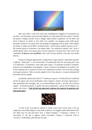 Mie care stelle e semi non esiste una soddisfazione maggiore di incontrare un
vecchio o vecchia amica ed ancora più allegria se ci facciamo dei nuovi amici. Vi parlo
dei piaceri semplici perché sono il rifugio degli uomini complicati, chi ha tutto non
trova il piacere in niente se non nelle cose semplici. La maggior parte della gente
persegue il piacere con tante ansie che quando lo raggiunge non ne gode. Sono andata
al cinema a vedere un bel film e mi hanno detto “non mi piace andarci ancora con te”.
Ho invitato gente al ristorante e mi hanno detto “no, preferisco andarci solo” però è
perchè hanno tutto e non sanno dove cercare il piacere e riconoscerlo. Non si deve mai
confondere il piacere con la felicità, sono cani di razze distinte, sono due cose molto
diverse.

        Il piacere bisogna apprezzarlo, assaporarlo in ogni istante e soprattutto quando
ti offrono “abiti usati” o vai al mercatino. O vendete gli abiti che non usate più o non
ve li metterete, è il momento, come ogni anno ripeto, è il momento di pulire l’armadio.
Il piacere di contemplare la montagna, il mare, il piacere di mangiarsi un melone, ieri
ne ho comprato uno e al prezzo di uno te ne regalavano un altro, così ne ho due ed oggi
avrò questo piacere. Nelle cose più semplici trovi il tuo piacere e se puoi mettergli del
prosciutto ancora meglio.

       La felicità, attenti miei semi! E’ l’istante per questo c’è molta felicità. La felicità
che ho di sapere che ricevo moltissime vostre risposte e lettere, mi avete risposto per i
temi quotidiani dei messaggi, che ve ne piacerebbero di più, e mi dite che arrivano
sempre “al momento giusto, è quello che stavo aspettando”, questo mi dà allegria. La
zagara non esiste e “vale di più una piacevole sorpresa che sperare in qualcosa che
non arriva mai”.




        A volte sì che è un piacere saltare le regole, sono lì per essere rotte e che sia
sempre per una bella allegria o una bella sorpresa. La maggior parte delle donne dice
che della vita ciò che più piace loro, o hanno bisogno, è l’amicizia, l’amore e il
cioccolato. E’ ciò che vi auguro, molto cioccolato, l’amore e l’amicizia. Che la
riceviate e condividiate, più date più ricevete.
 