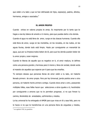 10


que están a tu lado y que se han disfrazado de hijos, esposo(a), padres, afectos,

hermanos, amigos o asociados.3



                                       EL AMOR PROPIO

Cuando          entras en valores propios te amas. Es importante por lo tanto que te

hagas a esa ley básica de amarte a ti mismo, para que puedas darte a los demás.

Cuando el agua no está llena de amor, surge en las cloacas humanas. Cuando ella

está llena de amor, surge en las montañas, en los nevados, en las nubes, en las

aguas lluvias, donde todo está limpio. Hazte por consiguiente un manantial de

agua, que por su limpieza todos beben de él, para que los demás puedan beber de

tu amor propio y sean mejores.

Cuando te liberas de aquello que es negativo en ti, el amor madura, te defines

como una persona grande y hermosa para ti mismo y llena de verdad, donde serás

el maestro de aquellos que esperan por ti para que les enseñes.

Tú siempre deseas que personas llenas de amor estén a tu lado, sin haberte

llenado primero de amor propio. Pero por ley Universal, jamás podrás amar a otra

persona, sin haberlo hecho primero contigo. Cuando dices amar a otro, poseyendo

múltiples fallas, esas fallas hacen que selecciones a otros iguales a ti, haciéndote

por consiguiente a amores que no te permiten progresar, si no que frenan tu

camino, llenándote de ansiedades, sufrimientos y miedos.

La ley universal te ha entregado el AMOR para que vivas en él y seas feliz, pero no

lo haces si no que te transformas en una persona llena de angustias y miedos,
3
    ver capítulo VIII, los paralelos
 