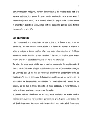 112


pensamientos son inseguros, dudosos e inconclusos y allí no sabes nada de ti y te

vuelves codicioso (a), porque le tienes miedo igualmente     a tu propia vida. El

miedo te aleja de ti mismo, de tu esencia, entrando a juzgar lo que no comprendes

ni entiendes y cuando lo haces, surge en ti los obstáculos por los cuales tendrás

que aprender una lección.



LOS OBSTÁCULOS

Los   pensamientos o actos que no son positivos, te llevan a encontrar los

obstáculos. Por eso cuando posees miedo o te llenas de angustia o mientes o

gritas o criticas y deseas realizar algo bajo estas circunstancias, el obstáculo

aparecerá, siendo éste tu   propia creación. Si deseas un empleo, pero posees

miedo, este miedo es el obstáculo para que no te den el empleo.

Tu futuro te causa tanto miedo, que te vuelves opaco ante él, convirtiéndote tú

mismo en un obstáculo, atrapándote sin darte cuenta e impidiendo que te llegue

del Universo esa luz, la cual se detiene al encontrar un pensamiento lleno de

obstáculos. Tú eres el generador de tus propios obstáculos, de tus temores por la

inconciencia de lo que vives, impidiéndote   la   realización y el   triunfo de tus

ideales. De ahí que el mejor dirigente, el mejor asociado, el mejor familiar, el

mejor amigo es aquel que posee menos obstáculos.

Si posees muchos obstáculos en tu vida, éstos sumados, te darán muchas

insatisfacciones, donde no tendrás un pensamiento grande para hacer ideales. Es

allí donde fracasas en tu mundo material, afectivo y aun en tu salud. Empiezas a
 