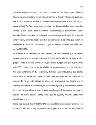 182


Tú debes poseer en tu interior, en tu ser conciente, un faro de luz, que te lleve a

la armonía, donde seas tu propio amo, de servicio y de gran inteligencia, para que

ese YO SOY comience a hacer la creación. Pero si no te haces a ese faro de luz,

donde está el Yo Soy, entrarás en el refugio por la necesidad de que te den los

demás, lo que debes darte tú mismo, esclavizándote o sometiéndote              para

lograrlo. Jamás otra persona te llenará ese tiempo que está vacío de tu propio

amor y valor, por más afecto que ellos te quieran dar o por más que suplan tu

necesidad. Al depender del otro y no lograr tu objetivo de llenar ese vacío, caes

en LA SOLEDAD.

La soledad es el momento de más angustia, de más ansiedad que tú puedes

poseer, porque te encuentras triste ante ti mismo, por la falta de ese amor y valor

propio.   Ante ese vacío acudes al refugio, donde surgen con gran fuerza otros

ASPECTOS como la soberbia, la rebeldía, la no prosperidad, la duda y la culpa.

No serás autónomo en tu        economía, teniendo que endeudarte; tus células

comenzarán a decaer y el cerebro no será capaz de dirigir bien los pasos en tu

camino. Te harás      más esclavo de otros, por la amargura que posees ante ti

mismo y entrarás en el sufrimiento, en constantes lágrimas y aburrimientos, siendo

todo esto la antesala de la miseria. Aquí tendrás que solicitar ayudas para que te

saquen de dicho estado, siendo esos que te ayudan, muchas veces más

desubicados que tú.

Existe otra manera de vivir la SOLEDAD y es cuando te haces alegre y amoroso en

tu corazón. Ella será la mejor compañía para ti, porque el Yo Soy que allí posees te
 
