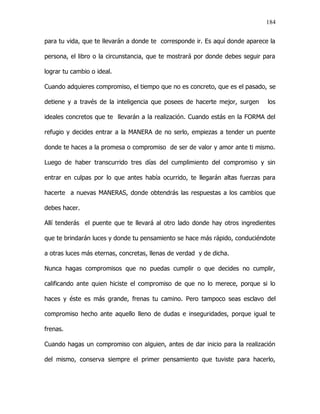 184


para tu vida, que te llevarán a donde te corresponde ir. Es aquí donde aparece la

persona, el libro o la circunstancia, que te mostrará por donde debes seguir para

lograr tu cambio o ideal.

Cuando adquieres compromiso, el tiempo que no es concreto, que es el pasado, se

detiene y a través de la inteligencia que posees de hacerte mejor, surgen     los

ideales concretos que te llevarán a la realización. Cuando estás en la FORMA del

refugio y decides entrar a la MANERA de no serlo, empiezas a tender un puente

donde te haces a la promesa o compromiso de ser de valor y amor ante ti mismo.

Luego de haber transcurrido tres días del cumplimiento del compromiso y sin

entrar en culpas por lo que antes había ocurrido, te llegarán altas fuerzas para

hacerte a nuevas MANERAS, donde obtendrás las respuestas a los cambios que

debes hacer.

Allí tenderás el puente que te llevará al otro lado donde hay otros ingredientes

que te brindarán luces y donde tu pensamiento se hace más rápido, conduciéndote

a otras luces más eternas, concretas, llenas de verdad y de dicha.

Nunca hagas compromisos que no puedas cumplir o que decides no cumplir,

calificando ante quien hiciste el compromiso de que no lo merece, porque si lo

haces y éste es más grande, frenas tu camino. Pero tampoco seas esclavo del

compromiso hecho ante aquello lleno de dudas e inseguridades, porque igual te

frenas.

Cuando hagas un compromiso con alguien, antes de dar inicio para la realización

del mismo, conserva siempre el primer pensamiento que tuviste para hacerlo,
 