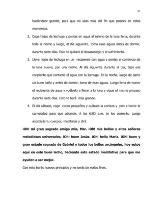 31


      haciéndote grande, para que no seas más del fin que posees en estos

      momentos.

   2. Coge hojas de lechuga y ponlas en agua al sereno de la luna llena, durante

      toda la noche y luego, al día siguiente, toma esas aguas antes de dormir,

      durante siete días. Esto te quitará el desasosiego y el sufrimiento.

   3. Lleva hojas de lechuga en un recipiente con agua y ponlas al comienzo de

      la luna nueva, por una noche. Al día siguiente durante el día, tapa ese

      recipiente que contiene el agua con la lechuga. En la noche, luego de darte

      un buen baño y antes de dormir, toma de esas aguas. Luego llena de nuevo

      el recipiente de agua y vuélvelo a llevar a la luna y sigue el mismo proceso

      durante siete días. Esto te hará más grande.

   4. El día sábado, coge cocos pequeños y quítales la corteza y pon a hervir la

      carnosidad para que ablande. A las 6:00 p.m. te los comerás. Luego

      acostarás tu cuerpos, meditarás y dirá:

¡Oh! mi gran sagrado amigo mío, Mer. ¡Oh! mis bellos y altos señores

melodiosos universales. ¡Oh! buen Jesús. ¡Oh! bella María. ¡Oh! buen y

gran estado sagrado de Gabriel y todos los bellos arcángeles, hoy estoy

aquí en este buen lecho, haciendo este estado meditativo para que me

ayuden a ser mejor.

Con esto harás nuevos principios y no serás de malos fines.
 