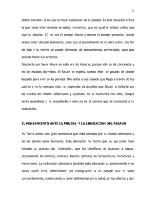 71


debes transitar, si no que te hace estacionar en el pasado. Es una situación crítica

la que vives internamente en estos momentos, que es igual al estado crítico que

vive tu planeta. Tú no ves el tiempo futuro y menos el tiempo presente, donde

debes estar ubicado realmente, para que el pensamiento se te abra como una flor

de loto y tu mente se pueda alimentar de pensamientos universales, para que

puedas hacer tus acciones.

Despierta por favor ahora en esta era de Acuario, porque ella es de conciencia y

no de estados dormidos. El futuro te espera, siendo éste       el pasado de donde

llegaste para vivir en tu planeta. Dile adiós a ese pasado que llegó a través de tus

padres y no lo persigas más; no dependas de aquellos que llegan a visitarte por

las huellas del mismo. Obsérvalos y ayúdalos, no te involucres con ellos, porque

serás avasallado o te avasallarán y este no es el camino que te conducirá a tu

realización.



EL PENSAMIENTO ANTE LA PRUEBA Y LA LIBERACION DEL PASADO


Tu Tierra posee una gran conciencia que está alterada por tu estado emocional y

de los demás seres humanos. Esta alteración ha hecho que su eje polar haya

iniciado un proceso de       inclinación, que los científicos no alcanzan a captar,

ocasionando terremotos, ciclones, fuertes cambios de temperatura, huracanes y

maremotos. La inclinación planetaria también está alterando tu pensamiento y no

sabes quién eres, adhiriéndote por consiguiente a un pasado que te visita

constantemente, comenzando a tener deficiencias en tu salud, en los afectos y aún
 