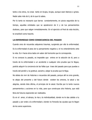 81


tanto a los otros, no creas tanto en brujos, brujas, aunque sean blancos o grises.

Nadie sabe más de ti, de lo que tú sabes.

Por lo tanto es necesario que barras constantemente, en pocos segundos de tu

tiempo, aquellas entidades que se apoderaron de ti y de tus pensamientos

dudosos, para que salgan inmediatamente. En el ejercicio al final de esta lección,

te enseñaré como hacerlo.


LA ENFERMEDAD COMO CONSECUENCIA DEL PASADO

Cuando eres de recuerdos adquieres traumas, surgiendo por ello la enfermedad.

Es la enfermedad el peso de tu pensamiento negativo y el no entendimiento ante

la vida. Es ir hacia otros lados sin saber del horizonte que te corresponde.

Si no conoces tu pasado, es imposible que entres en la solución de él, pero a

través de la enfermedad o un accidente o cualquier otra prueba que te llegue,

podrás adquirir la conciencia de las fallas que traes del pasado para que puedas a

través del perdón y la gratitud, sanarte y alejar la prueba que te llega.

No debes de vivir de historias o recuerdos del pasado, porque allí no eres grande,

te alejas del presente y del futuro donde       existen los amores, la salud y las

alegrías, siendo ésta última, el principio de la salud. Escribe por lo tanto nuevos

pensamientos y acciones en tu vida, para que construyas otra historia, que está

llena de futuros esperando ser realizados.

Es en el amor, el abrazo, la risa y la individualidad, donde no le das cabida a tu

pasado y por ende a la enfermedad y donde no frenarás las ayudas que te llegan

de los seres superiores.
 