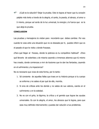 89


      ¿Cuál es la solución? Dejar la prueba. Esto lo logras al hacer que tu corazón

   palpite más lento a través de la alegría, el canto, la poesía, el abrazo, el amor a

   ti mismo, porque así serás de la luz universal, la energía y la fuerza que es la

   que aleja la prueba.

CONCLUSION


Las pruebas y mensajeros te visitan para recordarte que debes cambiar. Por eso

cuando te veas ante una situación que no es deseada por ti, puedes inferir que es

el pasado el que te visita y donde fracasas.

¿Para qué llegar al fracaso, donde la pobreza es tu compañera habitual? ¿Para

qué llenarte de soberbias y de miseria cayendo a inmensos abismos que tú mismo

has creado, donde comienzas a vivir de ilusiones que te dan las fantasías, cayendo

en el sufrimiento y la impaciencia?

No es necesario que vivas de esta forma, por lo tanto:

   1. Sé consiente de aquellas fallas que traes en tu historia porque si tu cuerpo

      se enferma y no sabes el por qué de ello, morirás.

   2. Si eres de críticas ante los demás y no sabes de sus valores, caerás en el

      sufrimiento y en la soledad.

   3. No es con el grito, la lágrima, la crítica y el gemido que logras las ayudas

      universales. Es con la alegría, el amor, los abrazos que lo logras, para que

      seas muy definido internamente y puedas dar solución a tus problemas.
 