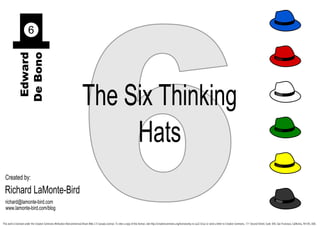 6
                        6
             Edward
            De Bono




                                                                            The Six Thinking
                                                                                 Hats
  Created by:
 Richard LaMonte-Bird
  richard@lamonte-bird.com
  www.lamonte-bird.com/blog

This work is licensed under the Creative Commons Attribution-Noncommercial-Share Alike 2.5 Canada License. To view a copy of this license, visit http://creativecommons.org/licenses/by-nc-sa/2.5/ca/ or send a letter to Creative Commons, 171 Second Street, Suite 300, San Francisco, California, 94105, USA.
 