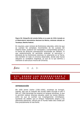 Figura 36. Fotografía del cometa Halley en su paso de 1910, tomada en
el Observatorio Astronómico Nacional de México, entonces ubicado en
Tacubaya, Distrito Federal.
En resumen, gran número de fenómenos naturales, entre los que
se cuentan los complejos movimientos de los cuerpos del
Sistema Solar, pudieron ser manejados y comprendidos gracias a
la fuerza de atracción gravitacional encontrada por Newton, lo
que posteriormente ha permitido entender la estructura y
jerarquía de los fenómenos cósmicos no solamente en la Tierra,
sino también en todo el universo observable, donde esta fuerza
adquiere su verdadera magnitud, ya que es la que domina y
mantiene la estructura misma del Universo.
V I I . S O B R E L A S D I M E N S I O N E S Y
E L O R I G E N D E L S I S T E M A S O L A R
INTRODUCCIÓN
EN 1650 James Ussher (1581-1656), arzobispo de Armagh,
Irlanda, dijo que la creación del mundo había ocurrido el año 4
004 a.C. Este personaje fue experto en lenguas semíticas, lo que
le permitió realizar diversos estudios sobre los textos bíblicos,
entre los que se cuentan sus investigaciones cronológicas.
Sumando las edades que el antiguo Testamento asigna a los
diferentes patriarcas, calculó que el mundo había sido creado por
Dios precisamente en esa fecha.
 