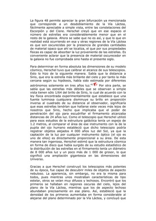 La figura 48 permite apreciar la gran bifurcación ya mencionada
que corresponde a un desdoblamiento de la Vía Láctea,
fácilmente apreciable a simple vista, entre las constelaciones del
Escorpión y del Cisne. Herschel creyó que en ese espacio el
número de estrellas era considerablemente menor que en el
resto de la galaxia. Ahora se sabe que no es así, y que lo que en
realidad está ocurriendo en esa y otras regiones de la Vía Láctea
es que son oscurecidas por la presencia de grandes cantidades
de material opaco que ahí se localiza, el que por sus propiedades
físicas es capaz de absorber la luz proveniente de las estrellas. Es
conveniente aclarar que la presencia de material oscurecedor en
la galaxia no fue comprobada sino hasta el presente siglo.
Para determinar en forma absoluta las dimensiones de su modelo
cósmico, Herschel tuvo que calibrar el alcance de sus telescopios.
Esto lo hizo de la siguiente manera. Sabía que la distancia a
Sirio, que era la estrella más brillante del cielo y por tanto la más
cercana según su hipótesis, había sido estimada por diferentes
astrónomos solamente en tres años luz.45
Por otra parte, se
sabía que las estrellas más débiles que se observan a simple
vista tienen sólo 1/64 del brillo de Sirio, lo cual de acuerdo con la
ley física encontrada experimentalmente que establece que una
fuente luminosa cualquiera disminuye su brillo en proporción
inversa al cuadrado de su distancia al observador, significaría
que esas estrellas tendrían que hallarse siete veces más lejos de
nosotros que Sirio, hecho que implicaba que el poder de
penetración del ojo para escudriñar el firmamento alcanzaba
distancias de 24 años luz. Como el telescopio que Herschel utilizó
para esos estudios de la estructura galáctica tenía un espejo de
1.2 metros, al comparar el área de ese instrumento con la de la
pupila del ojo humano estableció que dicho telescopio podría
registrar objetos alejados 4 000 años luz del Sol, ya que la
captación de la luz por cualquier instrumento óptico (el ojo es
uno de ellos) es directamente proporcional a su área. De esta
manera tan ingeniosa, Herschel estimó que la estructura cósmica
en forma de disco que había surgido de su estudio estadístico de
la distribución de las estrellas en el firmamento tenía un diámetro
de 8 000 años luz y un poco más de 1 000 de grosor, lo que
significó una ampliación gigantesca en las dimensiones del
Universo.
Gracias a que Herschel construyó los telescopios más potentes
de su época, fue capaz de descubrir miles de objetos de aspecto
nebuloso. La apariencia, sin embargo, no era la misma para
todos, pues mientras unos mostraban características de tipo
estelar, otros se veían muy difusos y lechosos. Encontró que los
primeros se hallaban en regiones oscuras del cielo, lejos del
plano de la Vía Láctea, mientras que los de aspecto lechoso
abundaban precisamente en ese plano. Así, estableció que la
densidad de los primeros aumentaba en forma considerable al
alejarse del plano determinado por la Vía Láctea, y concluyó que
 