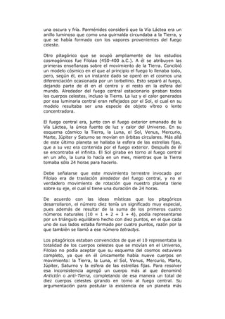 una oscura y fría. Parménides consideró que la Vía Láctea era un
anillo luminoso que como una guirnalda circundaba a la Tierra, y
que se había formado con los vapores provenientes del fuego
celeste.
Otro pitagórico que se ocupó ampliamente de los estudios
cosmogónicos fue Filolao (450-400 a.C.). A él se atribuyen las
primeras enseñanzas sobre el movimiento de la Tierra. Concibió
un modelo cósmico en el que al principio el fuego lo llenaba todo,
pero, según él, en un instante dado se operó en el cosmos una
diferenciación ocasionada por un torbellino. Esto separó al fuego,
dejando parte de él en el centro y el resto en la esfera del
mundo. Alrededor del fuego central estacionario giraban todos
los cuerpos celestes, incluso la Tierra. La luz y el calor generados
por esa luminaria central eran reflejados por el Sol, el cual en su
modelo resultaba ser una especie de objeto vítreo o lente
concentradora.
El fuego central era, junto con el fuego exterior emanado de la
Vía Láctea, la única fuente de luz y calor del Universo. En su
esquema cósmico la Tierra, la Luna, el Sol, Venus, Mercurio,
Marte, Júpiter y Saturno se movían en órbitas circulares. Más allá
de este último planeta se hallaba la esfera de las estrellas fijas,
que a su vez era contenida por el fuego exterior. Después de él
se encontraba el infinito. El Sol giraba en torno al fuego central
en un año, la Luna lo hacía en un mes, mientras que la Tierra
tomaba sólo 24 horas para hacerlo.
Debe señalarse que este movimiento terrestre invocado por
Filolao era de traslación alrededor del fuego central, y no el
verdadero movimiento de rotación que nuestro planeta tiene
sobre su eje, el cual sí tiene una duración de 24 horas.
De acuerdo con las ideas místicas que los pitagóricos
desarrollaron, el número diez tenía un significado muy especial,
pues además de resultar de la suma de los primeros cuatro
números naturales (10 = 1 + 2 + 3 + 4), podía representarse
por un triángulo equilátero hecho con diez puntos, en el que cada
uno de sus lados estaba formado por cuatro puntos, razón por la
que también se llamó a ese número tetractys.
Los pitagóricos estaban convencidos de que el 10 representaba la
totalidad de los cuerpos celestes que se movían en el Universo,
Filolao no podía aceptar que su esquema del cosmos estuviera
completo, ya que en él únicamente había nueve cuerpos en
movimiento: la Tierra, la Luna, el Sol, Venus, Mercurio, Marte,
Júpiter, Saturno y la esfera de las estrellas fijas. Para resolver
esa inconsistencia agregó un cuerpo más al que denominó
Antictón o anti-Tierra, completando de esa manera un total de
diez cuerpos celestes girando en torno al fuego central. Su
argumentación para postular la existencia de un planeta más
 