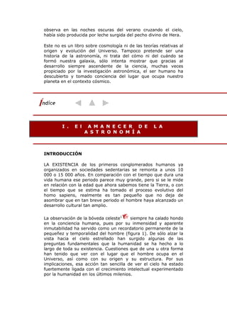 observa en las noches oscuras del verano cruzando el cielo,
había sido producida por leche surgida del pecho divino de Hera.
Este no es un libro sobre cosmología ni de las teorías relativas al
origen y evolución del Universo. Tampoco pretende ser una
historia de la astronomía, ni trata del cómo ni del cuándo se
formó nuestra galaxia, sólo intenta mostrar que gracias al
desarrollo siempre ascendente de la ciencia, muchas veces
propiciado por la investigación astronómica, el ser humano ha
descubierto y tomado conciencia del lugar que ocupa nuestro
planeta en el contexto cósmico.
I . E l A M A N E C E R D E L A
A S T R O N O M Í A
INTRODUCCIÓN
LA EXISTENCIA de los primeros conglomerados humanos ya
organizados en sociedades sedentarias se remonta a unos 10
000 o 15 000 años. En comparación con el tiempo que dura una
vida humana ese periodo parece muy grande, pero si se le mide
en relación con la edad que ahora sabemos tiene la Tierra, o con
el tiempo que se estima ha tomado el proceso evolutivo del
homo sapiens, realmente es tan pequeño que no deja de
asombrar que en tan breve periodo el hombre haya alcanzado un
desarrollo cultural tan amplio.
La observación de la bóveda celeste1
siempre ha calado hondo
en la conciencia humana, pues por su inmensidad y aparente
inmutabilidad ha servido como un recordatorio permanente de la
pequeñez y temporalidad del hombre (figura 1). De sólo alzar la
vista hacia el cielo estrellado han surgido algunas de las
preguntas fundamentales que la humanidad se ha hecho a lo
largo de toda su existencia. Cuestiones que de una u otra forma
han tenido que ver con el lugar que el hombre ocupa en el
Universo, así como con su origen y su estructura. Por sus
implicaciones, esa acción tan sencilla de ver el cielo ha estado
fuertemente ligada con el crecimiento intelectual experimentado
por la humanidad en los últimos milenios.
 