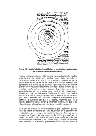 Figura 23. Modelo heliocéntrico del Universo según dibujo que aparece
en el manuscrito del Revolutionibus.
Es muy importante hacer notar que la representación del modelo
heliocéntrico de Copérnico ratifica que éste atribuía el
movimiento diurno a la rotación de la Tierra en torno a su eje. Si
nos fijamos en la figura 23 se verá que el círculo exterior que
representa a la esfera de las estrellas fijas dice stellarum fixarum
sphaera imovilis, que literalmente significa "esfera inmóvil de las
estrellas fijas", así que aun cuando Copérnico conservó la
representación de las esferas para explicar los movimientos
planetarios, hay una diferencia fundamental respecto al modelo
geocéntrico. En el trabajo de Tolomeo la esfera de las estrellas
fijas debía realizar una rotación completa diariamente para
justificar la sucesión del día y la noche, mientras que en el
sistema copernicano esa esfera permanece inmóvil, así que el día
y la noche son el resultado directo de la rotación terrestre.
Éstas son en esencia las ideas expresadas por Copérnico, quien a
pesar de haber propiciado toda una revolución en el pensamiento
occidental no pudo escapar completamente a la influencia de los
pensadores griegos, ya que como se ha dicho conservó en su
modelo las órbitas circulares, el movimiento uniforme y la idea
de un universo esférico y finito. Sin embargo, desde un punto de
vista práctico, sí simplificó grandemente los cálculos, pues al
 