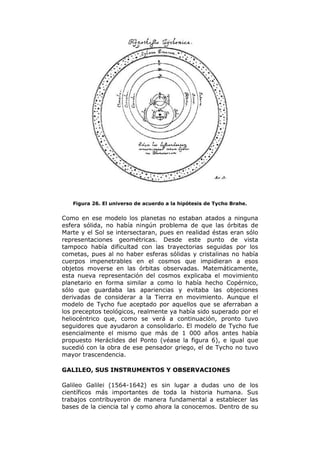 Figura 26. El universo de acuerdo a la hipótesis de Tycho Brahe.
Como en ese modelo los planetas no estaban atados a ninguna
esfera sólida, no había ningún problema de que las órbitas de
Marte y el Sol se intersectaran, pues en realidad éstas eran sólo
representaciones geométricas. Desde este punto de vista
tampoco había dificultad con las trayectorias seguidas por los
cometas, pues al no haber esferas sólidas y cristalinas no había
cuerpos impenetrables en el cosmos que impidieran a esos
objetos moverse en las órbitas observadas. Matemáticamente,
esta nueva representación del cosmos explicaba el movimiento
planetario en forma similar a como lo había hecho Copérnico,
sólo que guardaba las apariencias y evitaba las objeciones
derivadas de considerar a la Tierra en movimiento. Aunque el
modelo de Tycho fue aceptado por aquellos que se aferraban a
los preceptos teológicos, realmente ya había sido superado por el
heliocéntrico que, como se verá a continuación, pronto tuvo
seguidores que ayudaron a consolidarlo. El modelo de Tycho fue
esencialmente el mismo que más de 1 000 años antes había
propuesto Heráclides del Ponto (véase la figura 6), e igual que
sucedió con la obra de ese pensador griego, el de Tycho no tuvo
mayor trascendencia.
GALILEO, SUS INSTRUMENTOS Y OBSERVACIONES
Galileo Galilei (1564-1642) es sin lugar a dudas uno de los
científicos más importantes de toda la historia humana. Sus
trabajos contribuyeron de manera fundamental a establecer las
bases de la ciencia tal y como ahora la conocemos. Dentro de su
 
