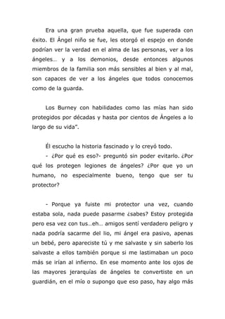 Era una gran prueba aquella, que fue superada con
éxito. El Ángel niño se fue, les otorgó el espejo en donde
podrían ver la verdad en el alma de las personas, ver a los
ángeles… y a los demonios, desde entonces algunos
miembros de la familia son más sensibles al bien y al mal,
son capaces de ver a los ángeles que todos conocemos
como de la guarda.
Los Burney con habilidades como las mías han sido
protegidos por décadas y hasta por cientos de Ángeles a lo
largo de su vida”.
Él escucho la historia fascinado y lo creyó todo.
- ¿Por qué es eso?- preguntó sin poder evitarlo. ¿Por
qué los protegen legiones de ángeles? ¿Por que yo un
humano, no especialmente bueno, tengo que ser tu
protector?
- Porque ya fuiste mi protector una vez, cuando
estaba sola, nada puede pasarme ¿sabes? Estoy protegida
pero esa vez con tus…eh… amigos sentí verdadero peligro y
nada podría sacarme del lio, mi ángel era pasivo, apenas
un bebé, pero apareciste tú y me salvaste y sin saberlo los
salvaste a ellos también porque si me lastimaban un poco
más se irían al infierno. En ese momento ante los ojos de
las mayores jerarquías de ángeles te convertiste en un
guardián, en el mío o supongo que eso paso, hay algo más
 