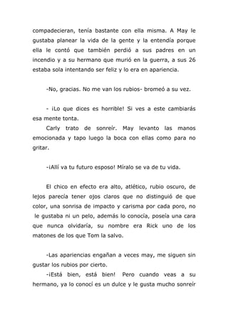 compadecieran, tenía bastante con ella misma. A May le
gustaba planear la vida de la gente y la entendía porque
ella le contó que también perdió a sus padres en un
incendio y a su hermano que murió en la guerra, a sus 26
estaba sola intentando ser feliz y lo era en apariencia.
-No, gracias. No me van los rubios- bromeó a su vez.
- ¡Lo que dices es horrible! Si ves a este cambiarás
esa mente tonta.
Carly trato de sonreír. May levanto las manos
emocionada y tapo luego la boca con ellas como para no
gritar.
-¡Allí va tu futuro esposo! Míralo se va de tu vida.
El chico en efecto era alto, atlético, rubio oscuro, de
lejos parecía tener ojos claros que no distinguió de que
color, una sonrisa de impacto y carisma por cada poro, no
le gustaba ni un pelo, además lo conocía, poseía una cara
que nunca olvidaría, su nombre era Rick uno de los
matones de los que Tom la salvo.
-Las apariencias engañan a veces may, me siguen sin
gustar los rubios por cierto.
-¡Está bien, está bien! Pero cuando veas a su
hermano, ya lo conocí es un dulce y le gusta mucho sonreír
 