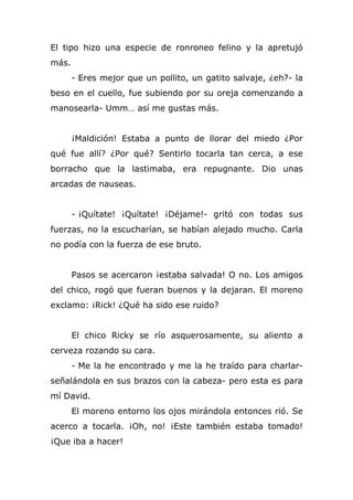 El tipo hizo una especie de ronroneo felino y la apretujó
más.
- Eres mejor que un pollito, un gatito salvaje, ¿eh?- la
beso en el cuello, fue subiendo por su oreja comenzando a
manosearla- Umm… así me gustas más.
¡Maldición! Estaba a punto de llorar del miedo ¿Por
qué fue allí? ¿Por qué? Sentirlo tocarla tan cerca, a ese
borracho que la lastimaba, era repugnante. Dio unas
arcadas de nauseas.
- ¡Quítate! ¡Quítate! ¡Déjame!- gritó con todas sus
fuerzas, no la escucharían, se habían alejado mucho. Carla
no podía con la fuerza de ese bruto.
Pasos se acercaron ¡estaba salvada! O no. Los amigos
del chico, rogó que fueran buenos y la dejaran. El moreno
exclamo: ¡Rick! ¿Qué ha sido ese ruido?
El chico Ricky se río asquerosamente, su aliento a
cerveza rozando su cara.
- Me la he encontrado y me la he traído para charlar-
señalándola en sus brazos con la cabeza- pero esta es para
mí David.
El moreno entorno los ojos mirándola entonces rió. Se
acerco a tocarla. ¡Oh, no! ¡Este también estaba tomado!
¡Que iba a hacer!
 