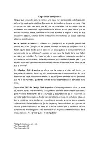 Legislación comparada
Al igual que en nuestro país, la mora es una figura muy considerada en la legislación
del mundo, cada país establece los casos en los cuales se incurre en mora y las
consecuencias que trae esta, por lo cual se establecen los supuestos que se
consideren más adecuados dependiendo de la realidad social, pero vemos que en
muchos de estos países coinciden de muchas maneras al regular la mora en sus
respectivos códigos, saliendo a flote coincidencias muy notorias, las cuales podremos
observar a continuación:
En la Doctrina Española.- Conforme a lo preceptuado en el párrafo primero del
artículo 1100º del Código Civil de España, incurren en mora los obligados a dar o
hacer alguna cosa desde que el acreedor les exige judicial o extrajudicialmente el
cumplimiento de su obligación4
, aunque en todo caso la deuda tiene que haber
vencido y ser exigible5
. Con base en ello, la mora debitoris representa uno de los
supuestos de incumplimiento de la obligación con imputabilidad al deudor, por lo que
recaerá sobre esta persona la responsabilidad contractual derivada de no haber causa
que lo exonere6
.
En elCódigo Civil Argentino,se afirma que la culpa o el dolo del deudor no
integrarían el concepto de mora y sólo se relacionan con la responsabilidad. Es decir
basta que se haya producido el retardo, el deudor puede eximirse de ella probando
que no le es imputable, quedando eximido de las responsabilidades derivadas de la
mora.
Según elart. 509º del Código Civil Argentino:“En las obligaciones a plazo, la mora
se produce por su solo vencimiento. Si el plazo no estuviere expresamente convenido,
pero resultare tácitamente de la naturaleza y circunstancias de la obligación, el
acreedor deberá interpelar al deudor para constituirlo en mora. Si no hubiere plazo, el
juez a pedido de parte, lo fijará en procedimiento sumario, a menos que el acreedor
opte por acumular las acciones de fijación de plazo y de cumplimiento, en cuyo caso el
deudor quedará constituido en mora en la fecha indicada por la sentencia para el
cumplimiento de la obligación. Para eximirse de las responsabilidades derivadas de la
mora, el deudor debe probar que no le es imputable”
4
Código Civil de España, art. 1100.
5
Díez-Picazo, pág. 187.
6
Díez-Picazo, pág. 198.
 