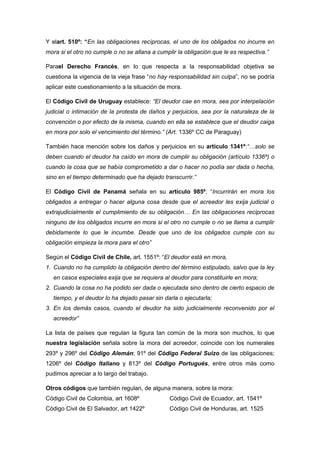 Y elart. 510º: “En las obligaciones recíprocas, el uno de los obligados no incurre en
mora si el otro no cumple o no se allana a cumplir la obligación que le es respectiva.”
Parael Derecho Francés, en lo que respecta a la responsabilidad objetiva se
cuestiona la vigencia de la vieja frase “no hay responsabilidad sin culpa”, no se podría
aplicar este cuestionamiento a la situación de mora.
El Código Civil de Uruguay establece: “El deudor cae en mora, sea por interpelación
judicial o intimación de la protesta de daños y perjuicios, sea por la naturaleza de la
convención o por efecto de la misma, cuando en ella se establece que el deudor caiga
en mora por solo el vencimiento del término.” (Art. 1336º CC de Paraguay)
También hace mención sobre los daños y perjuicios en su artículo 1341º:“…solo se
deben cuando el deudor ha caído en mora de cumplir su obligación (artículo 1336º) o
cuando la cosa que se había comprometido a dar o hacer no podía ser dada o hecha,
sino en el tiempo determinado que ha dejado transcurrir.”
El Código Civil de Panamá señala en su artículo 985º: “Incurrirán en mora los
obligados a entregar o hacer alguna cosa desde que el acreedor les exija judicial o
extrajudicialmente el cumplimiento de su obligación… En las obligaciones reciprocas
ninguno de los obligados incurre en mora si el otro no cumple o no se llama a cumplir
debidamente lo que le incumbe. Desde que uno de los obligados cumple con su
obligación empieza la mora para el otro”
Según el Código Civil de Chile, art. 1551º: “El deudor está en mora,
1. Cuando no ha cumplido la obligación dentro del término estipulado, salvo que la ley
en casos especiales exija que se requiera al deudor para constituirle en mora;
2. Cuando la cosa no ha podido ser dada o ejecutada sino dentro de cierto espacio de
tiempo, y el deudor lo ha dejado pasar sin darla o ejecutarla;
3. En los demás casos, cuando el deudor ha sido judicialmente reconvenido por el
acreedor”
La lista de países que regulan la figura tan común de la mora son muchos, lo que
nuestra legislación señala sobre la mora del acreedor, coincide con los numerales
293º y 296º del Código Alemán; 91º del Código Federal Suizo de las obligaciones;
1206º del Código Italiano y 813º del Código Portugués, entre otros más como
pudimos apreciar a lo largo del trabajo.
Otros códigos que también regulan, de alguna manera, sobre la mora:
Código Civil de Colombia, art 1608º
Código Civil de El Salvador, art 1422º
Código Civil de Ecuador, art. 1541º
Código Civil de Honduras, art. 1525
 