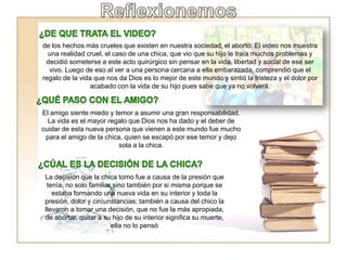 de los hechos más crueles que existen en nuestra sociedad, el aborto. El video nos muestra
una realidad cruel, el caso de una chica, que vio que su hijo le traía muchos problemas y
decidió someterse a este acto quirúrgico sin pensar en la vida, libertad y social de ese ser
vivo. Luego de eso al ver a una persona cercana a ella embarazada, comprendió que el
regalo de la vida que nos da Dios es lo mejor de este mundo y sintió la tristeza y el dolor por
acabado con la vida de su hijo pues sabe que ya no volverá.
El amigo siente miedo y temor a asumir una gran responsabilidad.
La vida es el mayor regalo que Dios nos ha dado y el deber de
cuidar de esta nueva persona que vienen a este mundo fue mucho
para el amigo de la chica, quien se escapó por ese temor y dejo
sola a la chica.
La decisión que la chica tomo fue a causa de la presión que
tenía, no solo familiar sino también por si misma porque se
estaba formando una nueva vida en su interior y toda la
presión, dolor y circunstancias; también a causa del chico la
llevaron a tomar una decisión, que no fue la más apropiada,
de abortar, quitar a su hijo de su interior significa su muerte,
ella no lo pensó
 