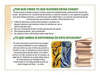 Estas cosas suceden porque muchas veces los adolescentes confundimos mucho las
cosas, pensamos con nuestros sentimientos y nuestros corazón y nos dejamos engañar
por esas falsas ilusiones y creemos que todo saldrá bien y no somos consciente de las
consecuencias que pueden suceder. Otros factores son:
Falta de afecto por parte de los padres y al estar con
alguien piensan que realizan cosas de adultos se van a
sentir queridos (as).
No son consciente de las consecuencias de sus actos.
Nos dejamos llevar por la diversión.
No estamos bien informados sobre este tema.
En esta situación lo que haría es aceptar
esa responsabilidad, no por obligación,
sino por amor ya que si hice esa acción y
tendré un hijo, lo aceptaría y haría todo lo
necesario para apoyar tanto a la madre
como a mi hijo, porque es de mi sangre, es
algo de mi. Además no puedo dejar sola a
la chica porque yo también estoy
involucrado no en este problema sino en
este milagro de Dios….la vida.
 