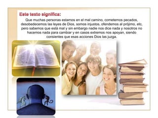 Que muchas personas estamos en el mal camino, cometemos pecados,
desobedecemos las leyes de Dios, somos injustos, ofendemos al prójimo, etc,
pero sabemos que está mal y sin embargo nadie nos dice nada y nosotros no
hacemos nada para cambiar y en casos extremos nos apoyan, siendo
consientes que esas acciones Dios las juzga.
 