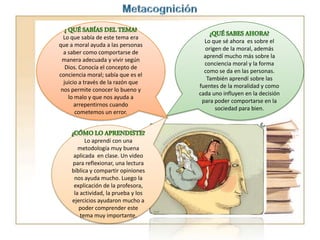 Lo que sabía de este tema era
que a moral ayuda a las personas
a saber como comportarse de
manera adecuada y vivir según
Dios. Conocía el concepto de
conciencia moral; sabía que es el
juicio a través de la razón que
nos permite conocer lo bueno y
lo malo y que nos ayuda a
arrepentirnos cuando
cometemos un error.
Lo que sé ahora es sobre el
origen de la moral, además
aprendí mucho más sobre la
conciencia moral y la forma
como se da en las personas.
También aprendí sobre las
fuentes de la moralidad y como
cada uno influyen en la decisión
para poder comportarse en la
sociedad para bien.
Lo aprendí con una
metodología muy buena
aplicada en clase. Un video
para reflexionar, una lectura
bíblica y compartir opiniones
nos ayuda mucho. Luego la
explicación de la profesora,
la actividad, la prueba y los
ejercicios ayudaron mucho a
poder comprender este
tema muy importante.
 