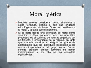Moral y ética
O Muchos autores consideran como sinónimos a

estos términos, debido a que sus orígenes
etimológicos son similares. Otros no consideran a
la moral y la ética como sinónimos.
O Si se parte desde una definición de moral como
sinónimo a ética, podemos decir que una ética
propuesta es el conjunto de normas sugeridas por
un filósofo, o proveniente de la religión, en tanto
que «moral» vendría a designar el grado de
acatamiento que los individuos dispensan a las
normas imperantes en el grupo social. En un
sentido práctico, ambos términos se hacen
indistinguibles y por ello se los considera
equivalentes.

 