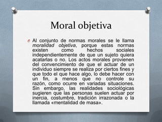Moral objetiva
O Al conjunto de normas morales se le llama

moralidad objetiva, porque estas normas
existen
como
hechos
sociales
independientemente de que un sujeto quiera
acatarlas o no. Los actos morales provienen
del convencimiento de que el actuar de un
individuo siempre se realiza por ciertos fines y
que todo el que hace algo, lo debe hacer con
un fin, a menos que no controle su
razón, como ocurre en variadas situaciones.
Sin embargo, las realidades sociológicas
sugieren que las personas suelen actuar por
inercia, costumbre, tradición irrazonada o la
llamada «mentalidad de masa».

 