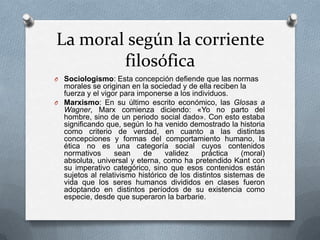 La moral según la corriente
filosófica
O Sociologismo: Esta concepción defiende que las normas

morales se originan en la sociedad y de ella reciben la
fuerza y el vigor para imponerse a los individuos.
O Marxismo: En su último escrito económico, las Glosas a
Wagner, Marx comienza diciendo: «Yo no parto del
hombre, sino de un periodo social dado». Con esto estaba
significando que, según lo ha venido demostrado la historia
como criterio de verdad, en cuanto a las distintas
concepciones y formas del comportamiento humano, la
ética no es una categoría social cuyos contenidos
normativos
sean
de
validez
práctica
(moral)
absoluta, universal y eterna, como ha pretendido Kant con
su imperativo categórico, sino que esos contenidos están
sujetos al relativismo histórico de los distintos sistemas de
vida que los seres humanos divididos en clases fueron
adoptando en distintos períodos de su existencia como
especie, desde que superaron la barbarie.

 